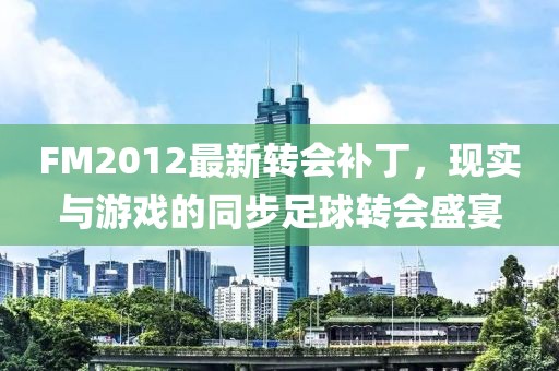 FM2012最新转会补丁，现实与游戏的同步足球转会盛宴