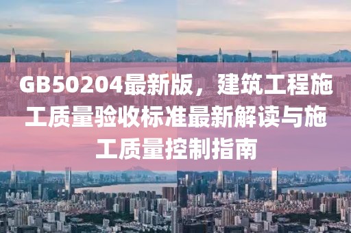 GB50204最新版，建筑工程施工质量验收标准最新解读与施工质量控制指南