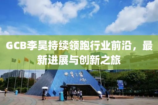 GCB李昊持续领跑行业前沿，最新进展与创新之旅