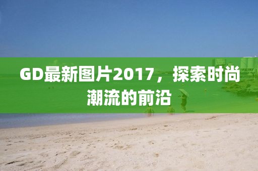 GD最新图片2017，探索时尚潮流的前沿