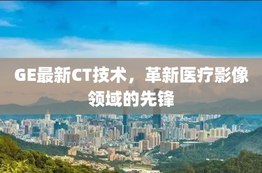 GE最新CT技术，革新医疗影像领域的先锋