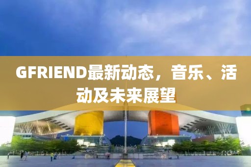 GFRIEND最新动态，音乐、活动及未来展望