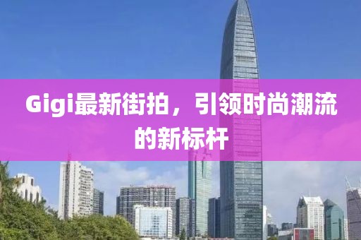 Gigi最新街拍，引领时尚潮流的新标杆