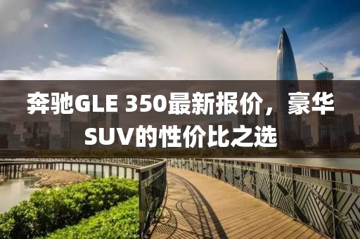 奔驰GLE 350最新报价，豪华SUV的性价比之选