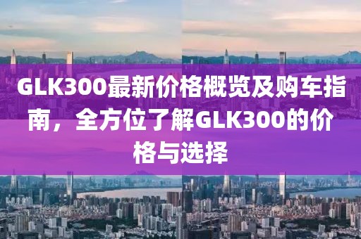 GLK300最新价格概览及购车指南，全方位了解GLK300的价格与选择