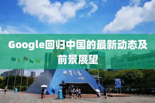 Google回归中国的最新动态及前景展望