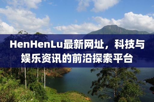 HenHenLu最新网址，科技与娱乐资讯的前沿探索平台