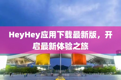 HeyHey应用下载最新版，开启最新体验之旅