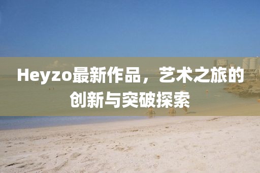 Heyzo最新作品，艺术之旅的创新与突破探索