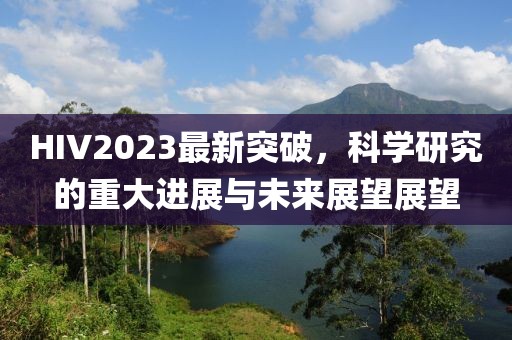 HIV2023最新突破，科学研究的重大进展与未来展望展望