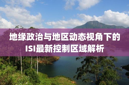 地缘政治与地区动态视角下的ISI最新控制区域解析