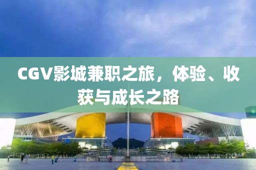 CGV影城兼职之旅，体验、收获与成长之路