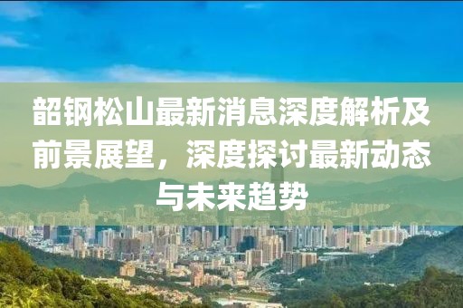 韶钢松山最新消息深度解析及前景展望，深度探讨最新动态与未来趋势