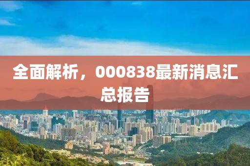 全面解析，000838最新消息汇总报告