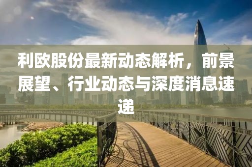 利欧股份最新动态解析，前景展望、行业动态与深度消息速递