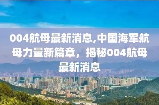 004航母最新消息,中国海军航母力量新篇章，揭秘004航母最新消息