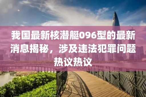 我国最新核潜艇096型的最新消息揭秘，涉及违法犯罪问题热议热议