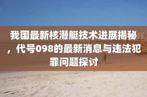 我国最新核潜艇技术进展揭秘，代号098的最新消息与违法犯罪问题探讨