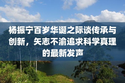 杨振宁百岁华诞之际谈传承与创新，矢志不渝追求科学真理的最新发声