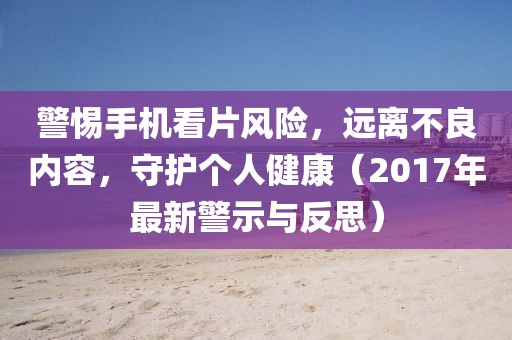 警惕手机看片风险，远离不良内容，守护个人健康（2017年最新警示与反思）