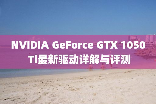 NVIDIA GeForce GTX 1050 Ti最新驱动详解与评测