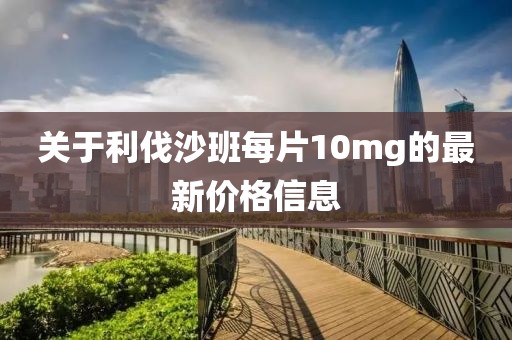 关于利伐沙班每片10mg的最新价格信息