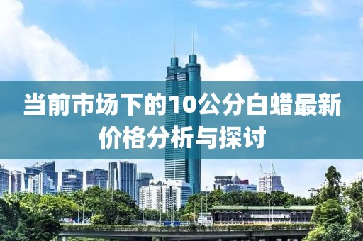 当前市场下的10公分白蜡最新价格分析与探讨