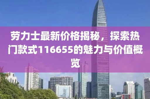 劳力士最新价格揭秘，探索热门款式116655的魅力与价值概览