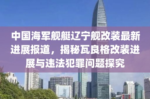 中国海军舰艇辽宁舰改装最新进展报道，揭秘瓦良格改装进展与违法犯罪问题探究