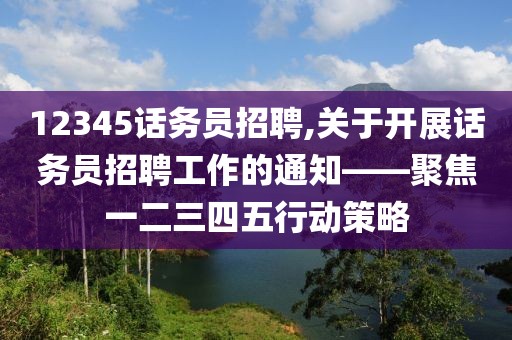 12345话务员招聘,关于开展话务员招聘工作的通知——聚焦一二三四五行动策略