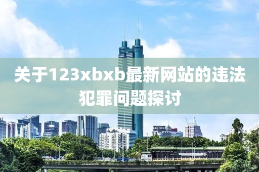 关于123xbxb最新网站的违法犯罪问题探讨