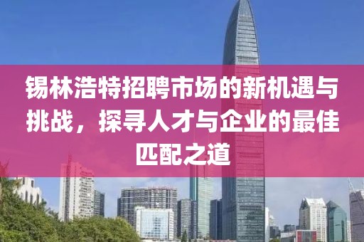 锡林浩特招聘市场的新机遇与挑战，探寻人才与企业的最佳匹配之道