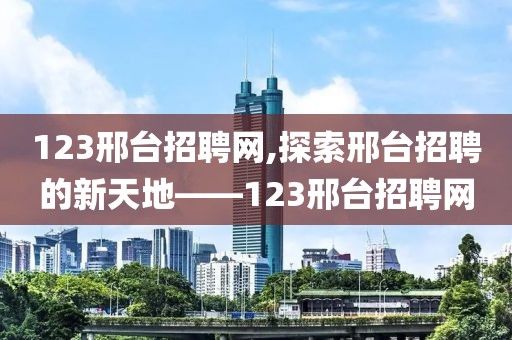 123邢台招聘网,探索邢台招聘的新天地——123邢台招聘网