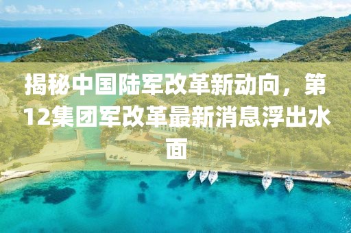 揭秘中国陆军改革新动向，第12集团军改革最新消息浮出水面