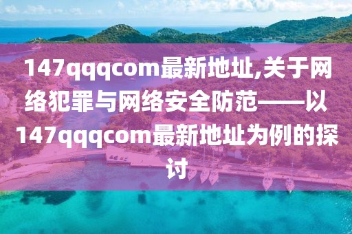 147qqqcom最新地址,关于网络犯罪与网络安全防范——以147qqqcom最新地址为例的探讨