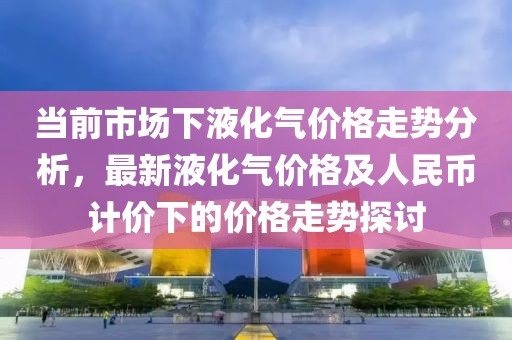 当前市场下液化气价格走势分析，最新液化气价格及人民币计价下的价格走势探讨