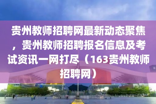 贵州教师招聘网最新动态聚焦，贵州教师招聘报名信息及考试资讯一网打尽（163贵州教师招聘网）