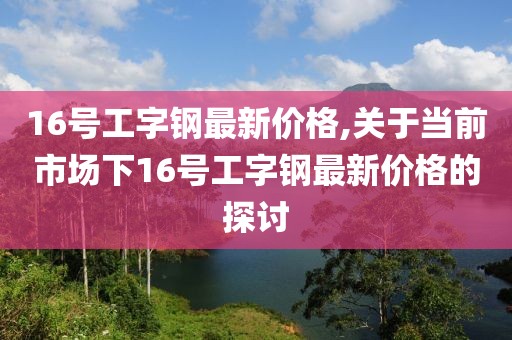 16号工字钢最新价格,关于当前市场下16号工字钢最新价格的探讨