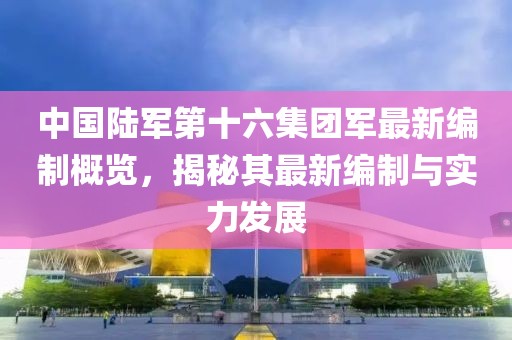 中国陆军第十六集团军最新编制概览，揭秘其最新编制与实力发展