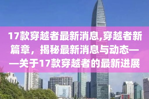 17款穿越者最新消息,穿越者新篇章，揭秘最新消息与动态——关于17款穿越者的最新进展