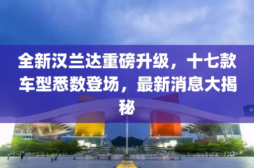 全新汉兰达重磅升级，十七款车型悉数登场，最新消息大揭秘