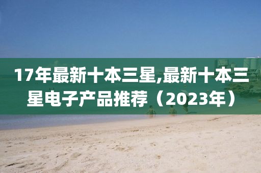 17年最新十本三星,最新十本三星电子产品推荐（2023年）