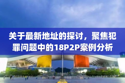 关于最新地址的探讨，聚焦犯罪问题中的18P2P案例分析