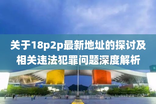 关于18p2p最新地址的探讨及相关违法犯罪问题深度解析