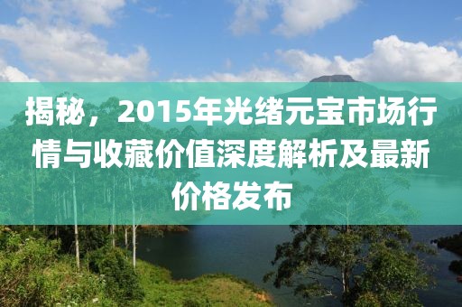 揭秘，2015年光绪元宝市场行情与收藏价值深度解析及最新价格发布