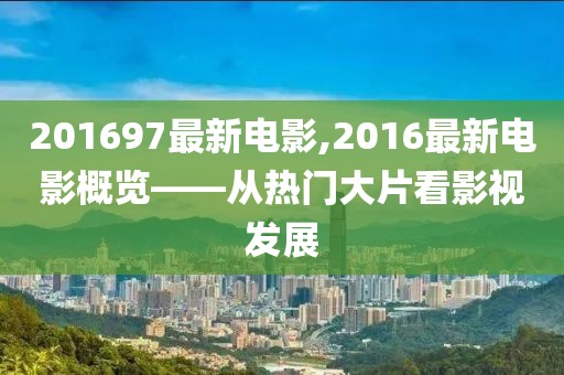 201697最新电影,2016最新电影概览——从热门大片看影视发展