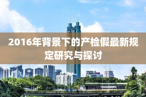 2016年背景下的产检假最新规定研究与探讨