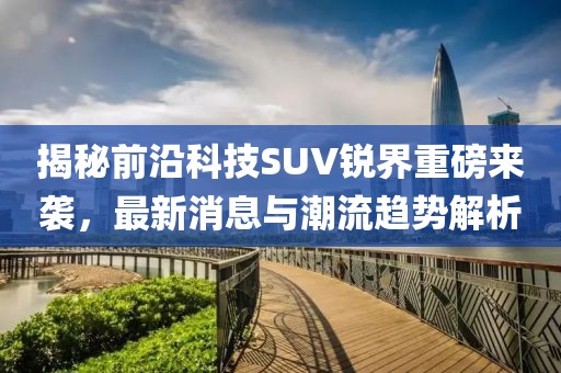 揭秘前沿科技SUV锐界重磅来袭，最新消息与潮流趋势解析