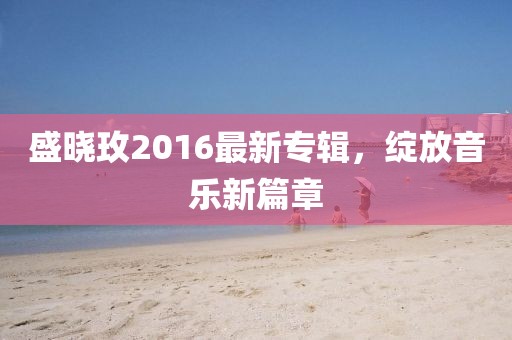 盛晓玫2016最新专辑，绽放音乐新篇章