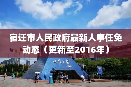 宿迁市人民政府最新人事任免动态（更新至2016年）